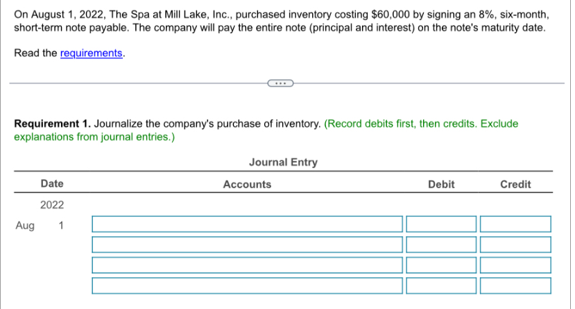 On August 1, 2022, The Spa at Mill Lake, Inc., purchased inventory costing $60,000 by signing an 8%, six-month,
short-term note payable. The company will pay the entire note (principal and interest) on the note's maturity date.
Read the requirements.
Requirement 1. Journalize the company's purchase of inventory. (Record debits first, then credits. Exclude
explanations from journal entries.)
Date
2022
Aug
1
Journal Entry
Accounts
Debit
Credit