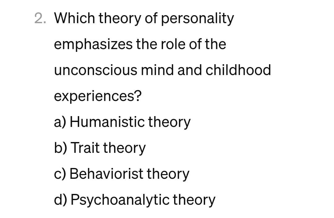 2. Which theory of personality
emphasizes the role of the
unconscious mind and childhood
experiences?
a) Humanistic theory
b) Trait theory
c) Behaviorist theory
d) Psychoanalytic theory