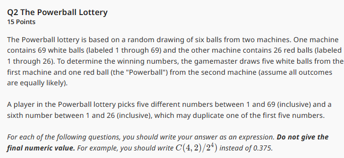 Q2 The Powerball Lottery
15 Points
The Powerball lottery is based on a random drawing of six balls from two machines. One machine
contains 69 white balls (labeled 1 through 69) and the other machine contains 26 red balls (labeled
1 through 26). To determine the winning numbers, the gamemaster draws five white balls from the
first machine and one red ball (the "Powerball") from the second machine (assume all outcomes
are equally likely).
A player in the Powerball lottery picks five different numbers between 1 and 69 (inclusive) and a
sixth number between 1 and 26 (inclusive), which may duplicate one of the first five numbers.
For each of the following questions, you should write your answer as an expression. Do not give the
final numeric value. For example, you should write C(4, 2)/24) instead of 0.375.