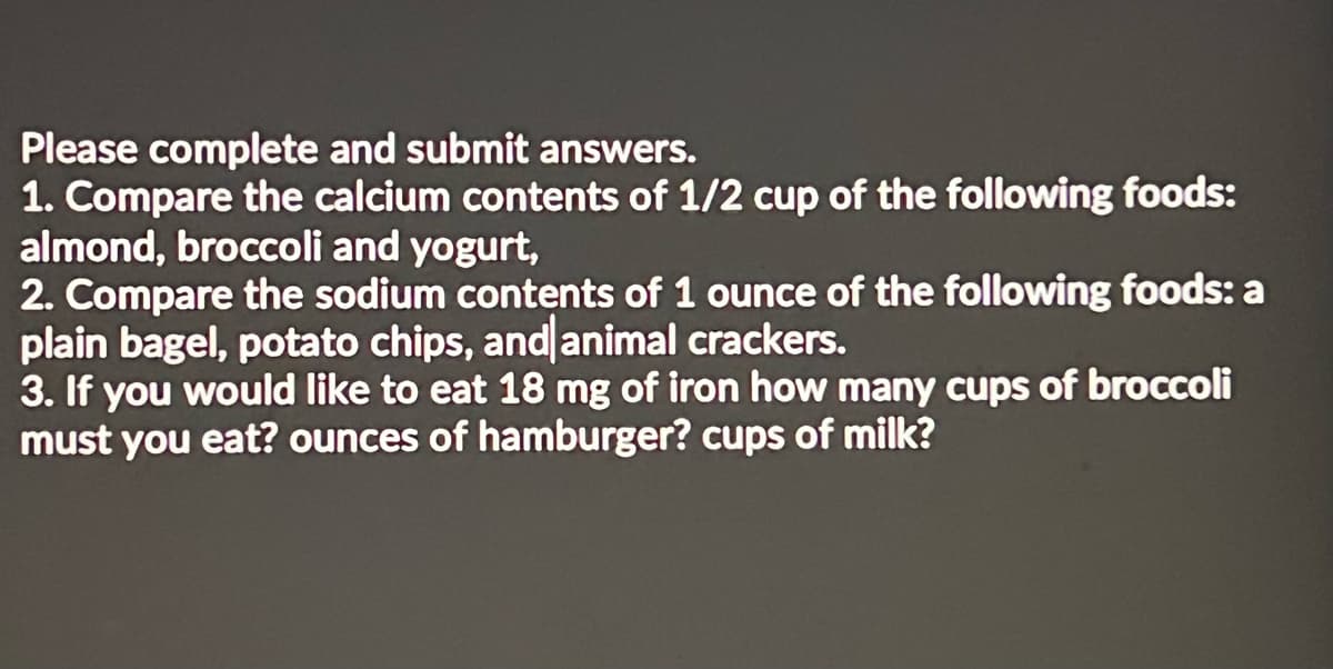 Please complete and submit answers.
1. Compare the calcium contents of 1/2 cup of the following foods:
almond, broccoli and yogurt,
2. Compare the sodium contents of 1 ounce of the following foods: a
plain bagel, potato chips, and animal crackers.
3. If you would like to eat 18 mg of iron how many cups of broccoli
must you eat? ounces of hamburger? cups of milk?
