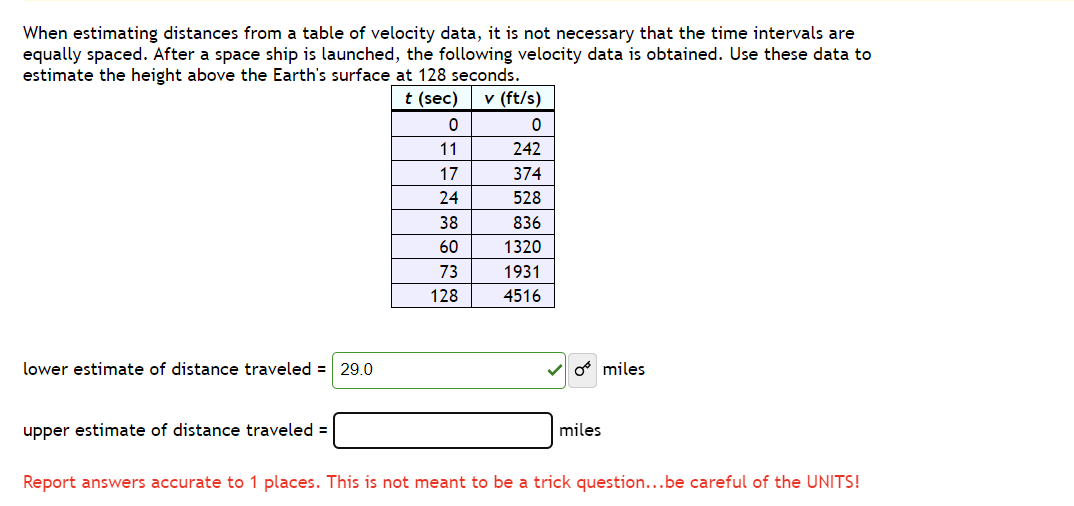 When estimating distances from a table of velocity data, it is not necessary that the time intervals are
equally spaced. After a space ship is launched, the following velocity data is obtained. Use these data to
estimate the height above the Earth's surface at 128 seconds.
lower estimate of distance traveled = 29.0
upper estimate of distance traveled =
t (sec)
v (ft/s)
0
0
11
242
17
374
24
528
38
836
60
1320
73
1931
128
4516
* miles
miles
Report answers accurate to 1 places. This is not meant to be a trick question...be careful of the UNITS!