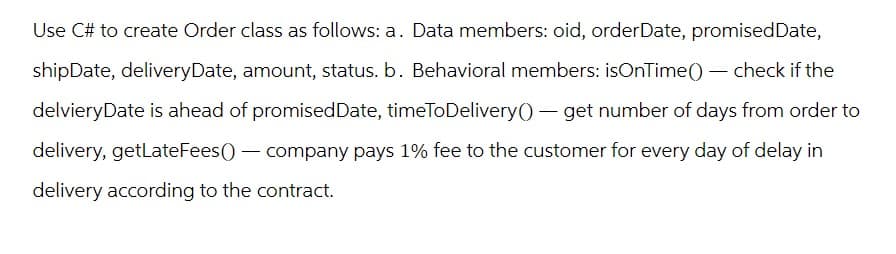 Use C# to create Order class as follows: a. Data members: oid, orderDate, promised Date,
shipDate, deliveryDate, amount, status. b. Behavioral members: isOnTime() - check if the
delvieryDate is ahead of promised Date, timeToDelivery() - get number of days from order to
delivery, getLateFees() - company pays 1% fee to the customer for every day of delay in
delivery according to the contract.