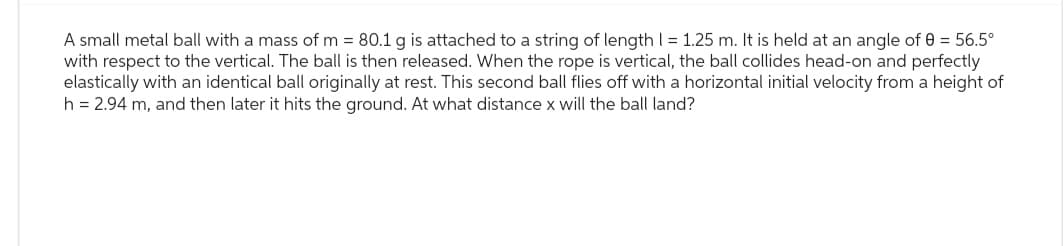 A small metal ball with a mass of m = 80.1 g is attached to a string of length I = 1.25 m. It is held at an angle of 0 = 56.5°
with respect to the vertical. The ball is then released. When the rope is vertical, the ball collides head-on and perfectly
elastically with an identical ball originally at rest. This second ball flies off with a horizontal initial velocity from a height of
h = 2.94 m, and then later it hits the ground. At what distance x will the ball land?