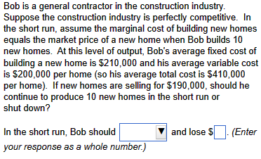 Bob is a general contractor in the construction industry.
Suppose the construction industry is perfectly competitive. In
the short run, assume the marginal cost of building new homes
equals the market price of a new home when Bob builds 10
new homes. At this level of output, Bob's average fixed cost of
building a new home is $210,000 and his average variable cost
is $200,000 per home (so his average total cost is $410,000
per home). If new homes are selling for $190,000, should he
continue to produce 10 new homes in the short run or
shut down?
In the short run, Bob should
your response as a whole number.)
and lose $
(Enter