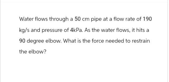Water flows through a 50 cm pipe at a flow rate of 190
kg/s and pressure of 4kPa. As the water flows, it hits a
90 degree elbow. What is the force needed to restrain
the elbow?