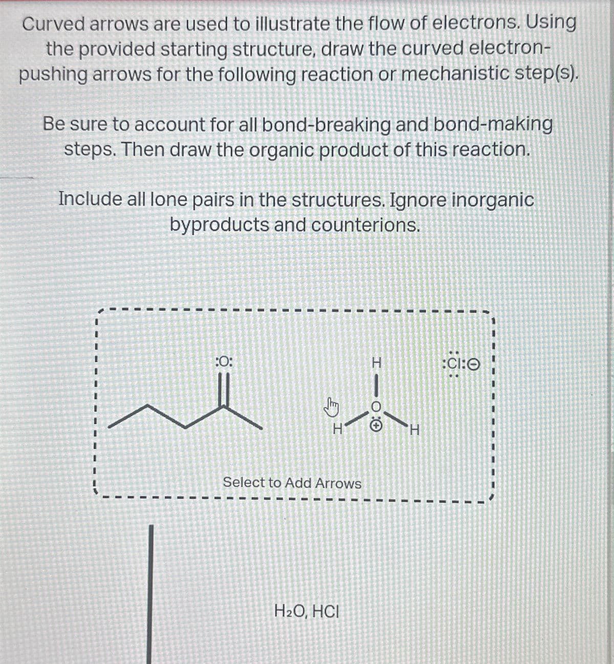 Curved arrows are used to illustrate the flow of electrons. Using
the provided starting structure, draw the curved electron-
pushing arrows for the following reaction or mechanistic step(s).
Be sure to account for all bond-breaking and bond-making
steps. Then draw the organic product of this reaction.
Include all lone pairs in the structures. Ignore inorganic
byproducts and counterions.
:0:
I
I
H
I
I
-
+ O
Select to Add Arrows
H2O, HCI
H
:CI:O
I
I