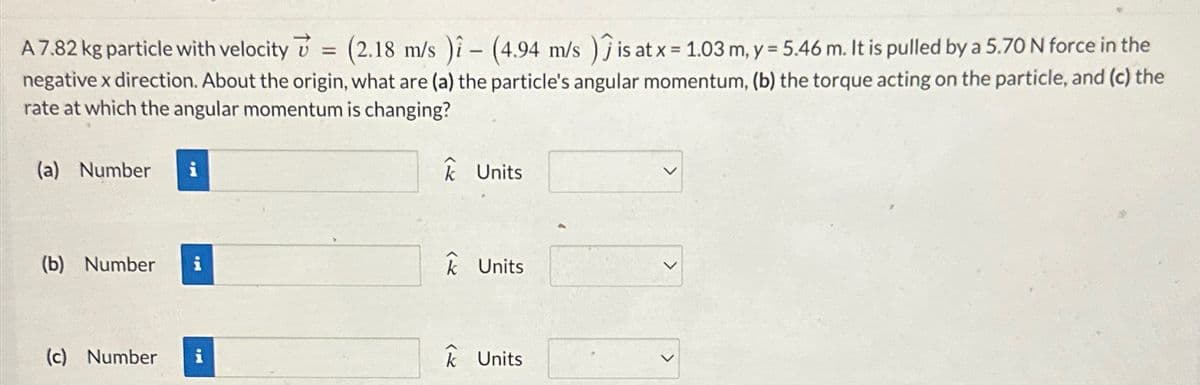 A 7.82 kg particle with velocity
=
(2.18 m/s) (4.94 m/s) is at x = 1.03 m, y = 5.46 m. It is pulled by a 5.70 N force in the
negative x direction. About the origin, what are (a) the particle's angular momentum, (b) the torque acting on the particle, and (c) the
rate at which the angular momentum is changing?
(a) Number i
(b) Number
i
Units
Units
(c) Number
i
k Units