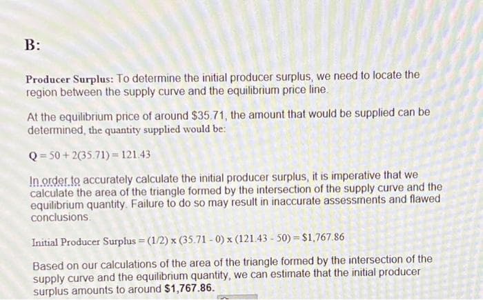 B:
Producer Surplus: To determine the initial producer surplus, we need to locate the
region between the supply curve and the equilibrium price line.
At the equilibrium price of around $35.71, the amount that would be supplied can be
determined, the quantity supplied would be:
Q=50+2(35.71)= 121.43
In order to accurately calculate the initial producer surplus, it is imperative that we
calculate the area of the triangle formed by the intersection of the supply curve and the
equilibrium quantity. Failure to do so may result in inaccurate assessments and flawed
conclusions.
Initial Producer Surplus = (1/2) x (35.71-0) x (121.43-50) = $1,767.86
Based on our calculations of the area of the triangle formed by the intersection of the
supply curve and the equilibrium quantity, we can estimate that the initial producer
surplus amounts to around $1,767.86.
