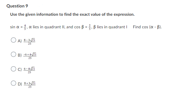 Question 9
Use the given information to find the exact value of the expression.
sin α = 1, & lies in quadrant II, and cos ẞ = 3, ẞ lies in quadrant | Find cos (α - ẞ).
A) 8-3-√√21
25
B)-6+421
B) -6+4√/21
25
C) 6-4√/21
25
D) 8+321
25