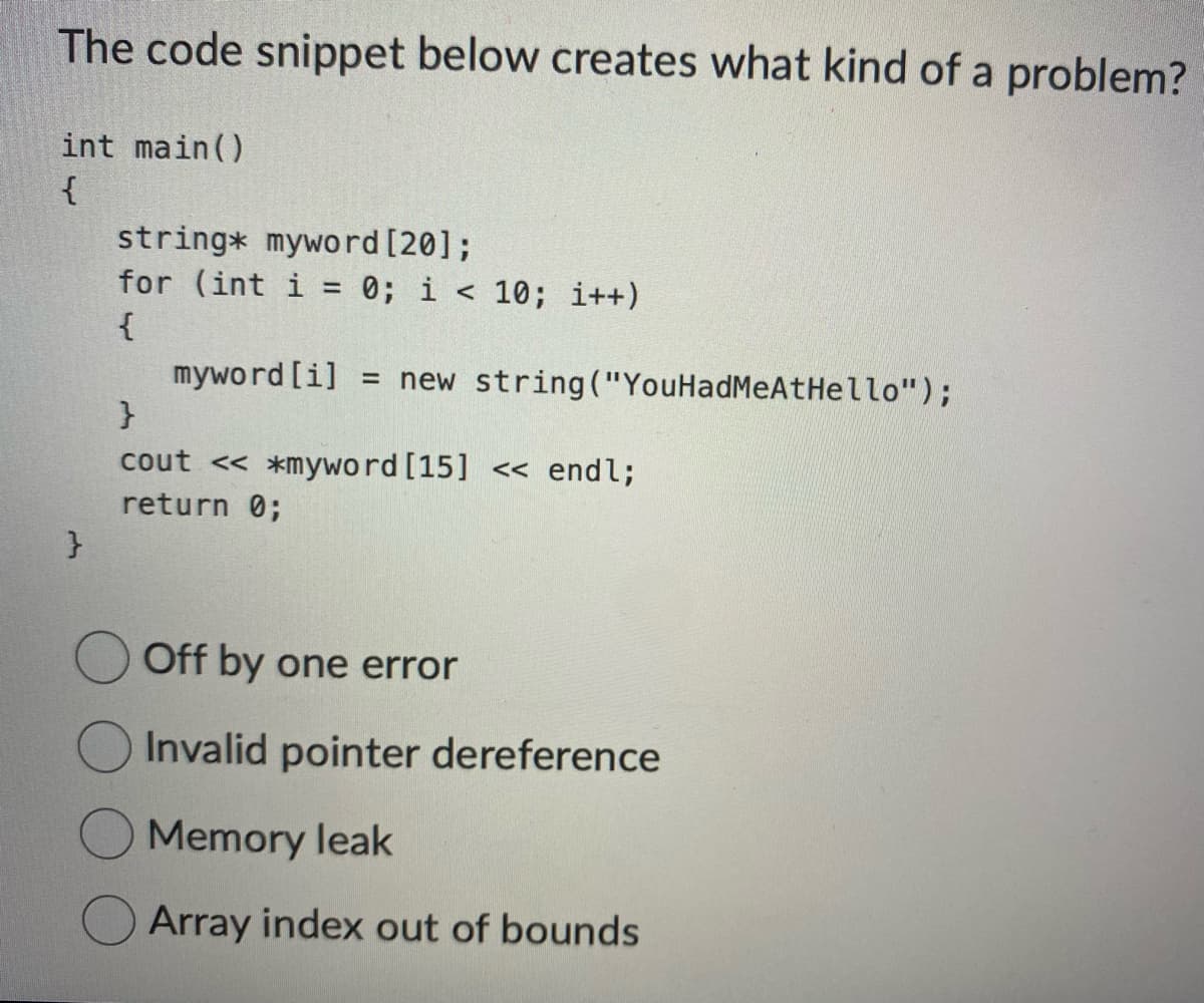 The code snippet below creates what kind of a problem?
int main()
{
}
string* myword [20];
for (int i = 0; i <10; i++)
{
myword [i] = new string("YouHadMeAtHello");
}
cout << *myword [15] << endl;
return 0;
Off by one error
Invalid pointer dereference
Memory leak
Array index out of bounds