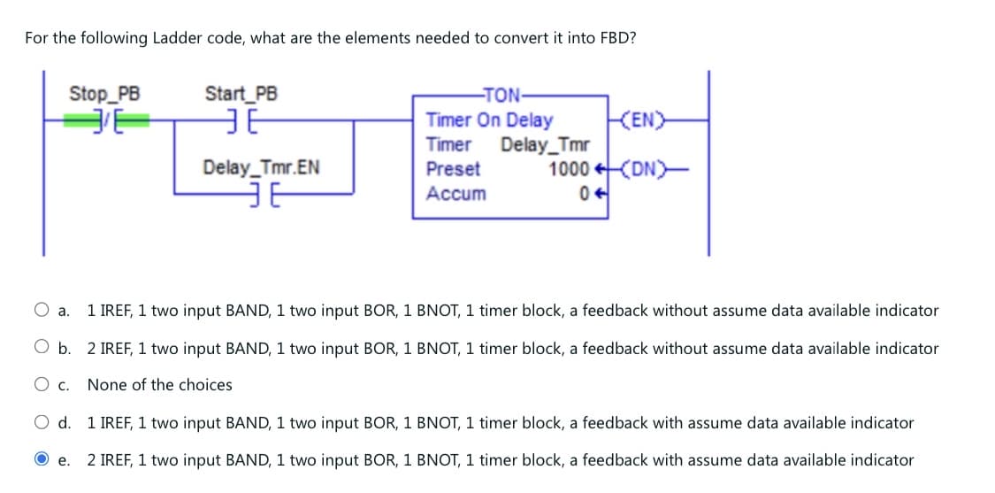 For the following Ladder code, what are the elements needed to convert it into FBD?
Stop_PB
Start PB
E
ЭЕ
-TON-
Timer On Delay
KENY
Timer
Delay_Tmr.EN
Preset
Delay_Tmr
1000 (DN)
JE
Accum
0
○ a.
1 IREF, 1 two input BAND, 1 two input BOR, 1 BNOT, 1 timer block, a feedback without assume data available indicator
○ b. 2 IREF, 1 two input BAND, 1 two input BOR, 1 BNOT, 1 timer block, a feedback without assume data available indicator
○ c. None of the choices
○ d. 1 IREF, 1 two input BAND, 1 two input BOR, 1 BNOT, 1 timer block, a feedback with assume data available indicator
O e.
2 IREF, 1 two input BAND, 1 two input BOR, 1 BNOT, 1 timer block, a feedback with assume data available indicator