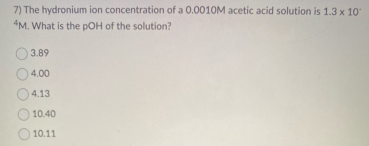 7) The hydronium ion concentration of a 0.0010M acetic acid solution is 1.3 x 10
4M. What is the pOH of the solution?
3.89
4.00
4.13
10.40
10.11