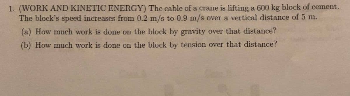 1. (WORK AND KINETIC ENERGY) The cable of a crane is lifting a 600 kg block of cement.
The block's speed increases from 0.2 m/s to 0.9 m/s over a vertical distance of 5 m.
(a) How much work is done on the block by gravity over that distance?
(b) How much work is done on the block by tension over that distance?