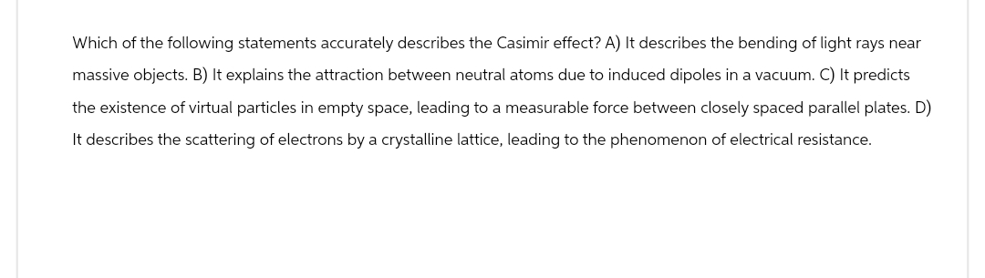 Which of the following statements accurately describes the Casimir effect? A) It describes the bending of light rays near
massive objects. B) It explains the attraction between neutral atoms due to induced dipoles in a vacuum. C) It predicts
the existence of virtual particles in empty space, leading to a measurable force between closely spaced parallel plates. D)
It describes the scattering of electrons by a crystalline lattice, leading to the phenomenon of electrical resistance.