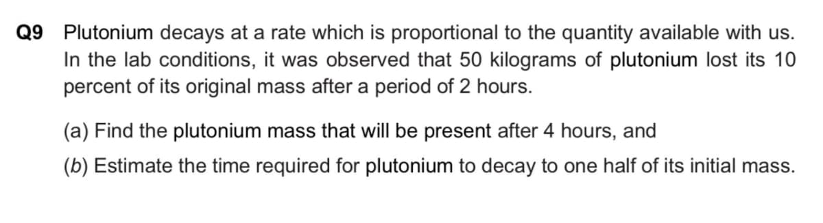 Q9 Plutonium decays at a rate which is proportional to the quantity available with us.
In the lab conditions, it was observed that 50 kilograms of plutonium lost its 10
percent of its original mass after a period of 2 hours.
(a) Find the plutonium mass that will be present after 4 hours, and
(b) Estimate the time required for plutonium to decay to one half of its initial mass.