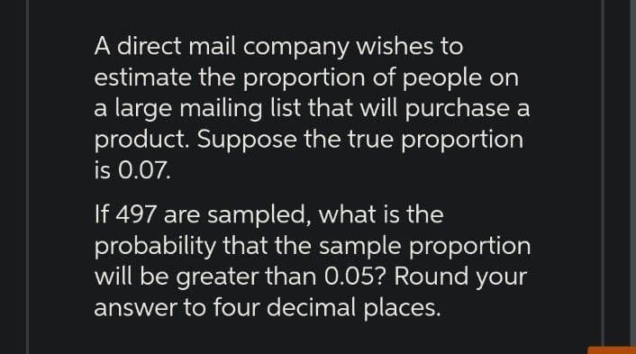A direct mail company wishes to
estimate the proportion of people on
a large mailing list that will purchase a
product. Suppose the true proportion
is 0.07.
If 497 are sampled, what is the
probability that the sample proportion
will be greater than 0.05? Round your
answer to four decimal places.
