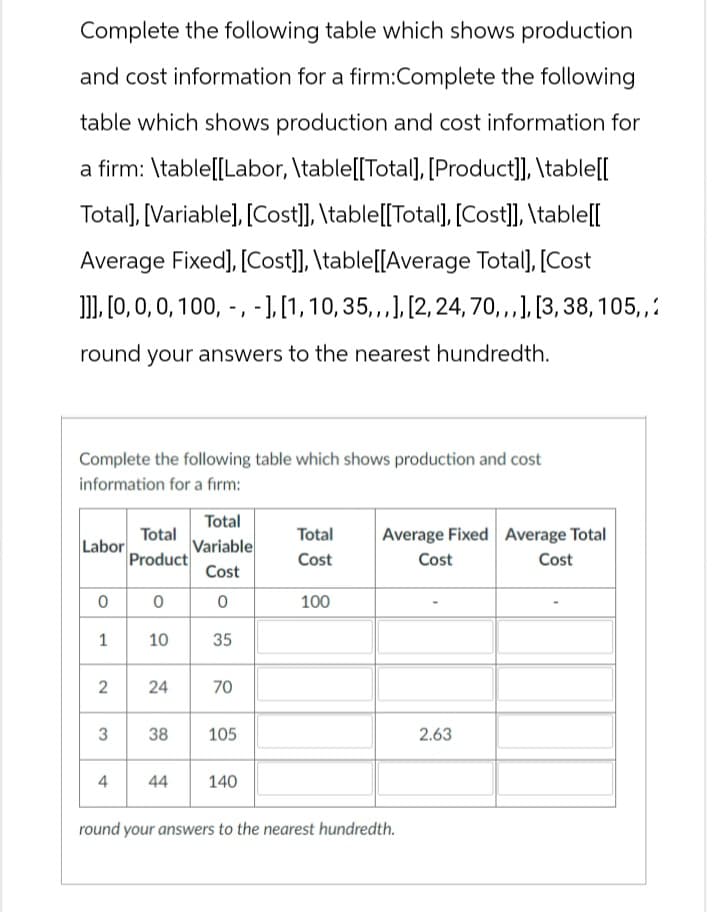 Complete the following table which shows production
and cost information for a firm:Complete the following
table which shows production and cost information for
a firm: \table[[Labor, \table[[Total], [Product]], \table[[
Total], [Variable], [Cost]], \table[[Total], [Cost]], \table[[
Average Fixed], [Cost]], \table[[Average Total], [Cost
]]], [0, 0, 0, 100,, -], [1, 10, 35,,,], [2, 24, 70,,,], [3, 38, 105,,
round your answers to the nearest hundredth.
Complete the following table which shows production and cost
information for a firm:
Total
Total
Total
Labor
Variable
Product
Cost
Cost
Average Fixed Average Total
Cost
Cost
0 0 0
100
1
10
35
2
24
24
70
3
38
105
4
44
140
round your answers to the nearest hundredth.
2.63