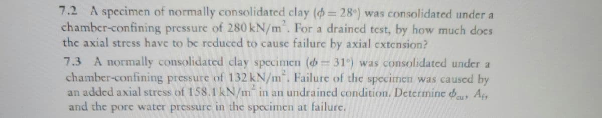 7.2 A specimen of normally consolidated clay (= 28°) was consolidated under a
chamber-confining pressure of 280 kN/m². For a drained test, by how much docs
the axial stress have to be reduced to cause failure by axial extension?
1
7.3 A normally consolidated clay specimen (= 31°) was consolidated under a
chamber-confining pressure of 132 kN/m². Failure of the specimen was caused by
an added axial stress of 158.1 kN/m in an undrained condition. Determine &u, Af
and the pore water pressure in the specimen at failure.
>