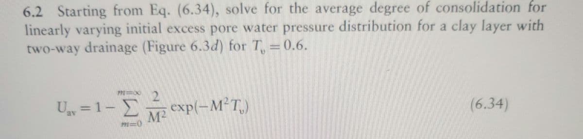 6.2 Starting from Eq. (6.34), solve for the average degree of consolidation for
linearly varying initial excess pore water pressure distribution for a clay layer with
two-way drainage (Figure 6.3d) for T₁ =0.6.
U₁v=1- Σ exp(-M²T)
MIX 2
M²
M-
(6.34)