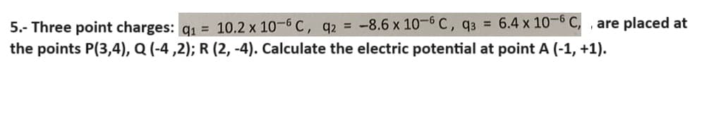5.- Three point charges: q₁ = 10.2 x 10-6 C, q2 = -8.6 x 10-6 C, q3 = 6.4 x 10-6 C,, are placed at
the points P(3,4), Q (-4,2); R (2, -4). Calculate the electric potential at point A (-1, +1).