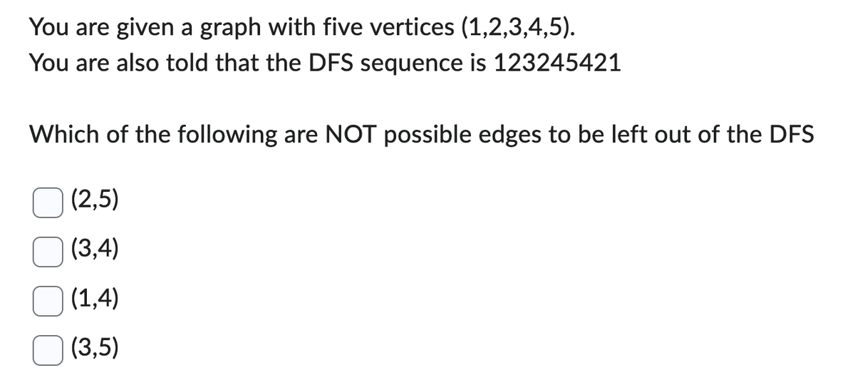 You are given a graph with five vertices (1,2,3,4,5).
You are also told that the DFS sequence is 123245421
Which of the following are NOT possible edges to be left out of the DFS
(2,5)
(3,4)
(1,4)
(3,5)