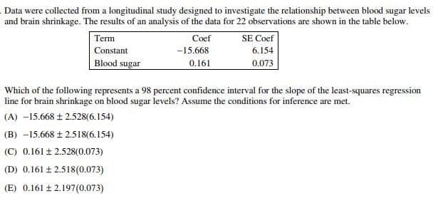 Data were collected from a longitudinal study designed to investigate the relationship between blood sugar levels
and brain shrinkage. The results of an analysis of the data for 22 observations are shown in the table below.
Term
Constant
Coef
-15.668
Blood sugar
0.161
SE Coef
6.154
0.073
Which of the following represents a 98 percent confidence interval for the slope of the least-squares regression
line for brain shrinkage on blood sugar levels? Assume the conditions for inference are met.
(A) -15.668 ± 2.528(6.154)
(B) -15.668 ± 2.518(6.154)
(C) 0.161 ± 2.528(0.073)
(D) 0.161 ± 2.518(0.073)
(E) 0.161 ± 2.197(0.073)