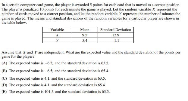 In a certain computer card game, the player is awarded 5 points for each card that is moved to a correct position.
The player is penalized 10 points for each minute the game is played. Let the random variable X represent the
number of cards moved to a correct position, and let the random variable Y represent the number of minutes the
game is played. The means and standard deviations of the random variables for a particular player are shown in
the table below.
Variable
X
Y
Mean
Standard Deviation
9.5
12.9
5.4
1.1
Assume that X and Y are independent. What are the expected value and the standard deviation of the points per
game for the player?
(A) The expected value is -6.5, and the standard deviation is 63.5.
(B) The expected value is -6.5, and the standard deviation is 65.4.
(C) The expected value is 4.1, and the standard deviation is 63.5.
(D) The expected value is 4.1, and the standard deviation is 65.4.
(E) The expected value is 101.5, and the standard deviation is 63.5.