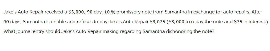 Jake's Auto Repair received a $3,000, 90 day, 10 % promissory note from Samantha in exchange for auto repairs. After
90 days, Samantha is unable and refuses to pay Jake's Auto Repair $3,075 ($3,000 to repay the note and $75 in interest.)
What journal entry should Jake's Auto Repair making regarding Samantha dishonoring the note?