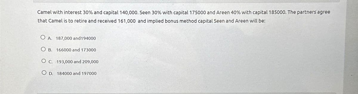 Camel with interest 30% and capital 140,000. Seen 30% with capital 175000 and Areen 40% with capital 185000. The partners agree
that Camel is to retire and received 161,000 and implied bonus method capital Seen and Areen will be:
O A. 187,000 and 194000
OB. 166000 and 173000
O c. 193,000 and 209,000
O D. 184000 and 197000