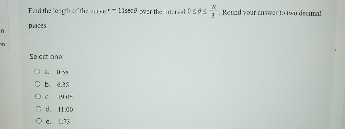 πT
Find the length of the curver = 11sece over the interval 0≤0
Round
3
your answer to two decimal
places.
0
on
Select one:
a.
0.58
O b. 6.35
C. 19.05
d. 11.00
e. 1.73