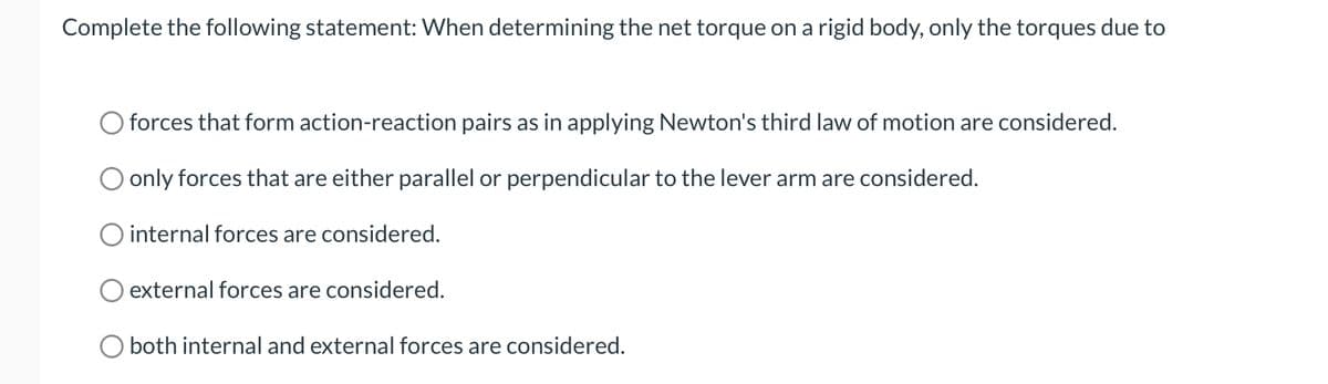 Complete the following statement: When determining the net torque on a rigid body, only the torques due to
forces that form action-reaction pairs as in applying Newton's third law of motion are considered.
only forces that are either parallel or perpendicular to the lever arm are considered.
O internal forces are considered.
external forces are considered.
O both internal and external forces are considered.