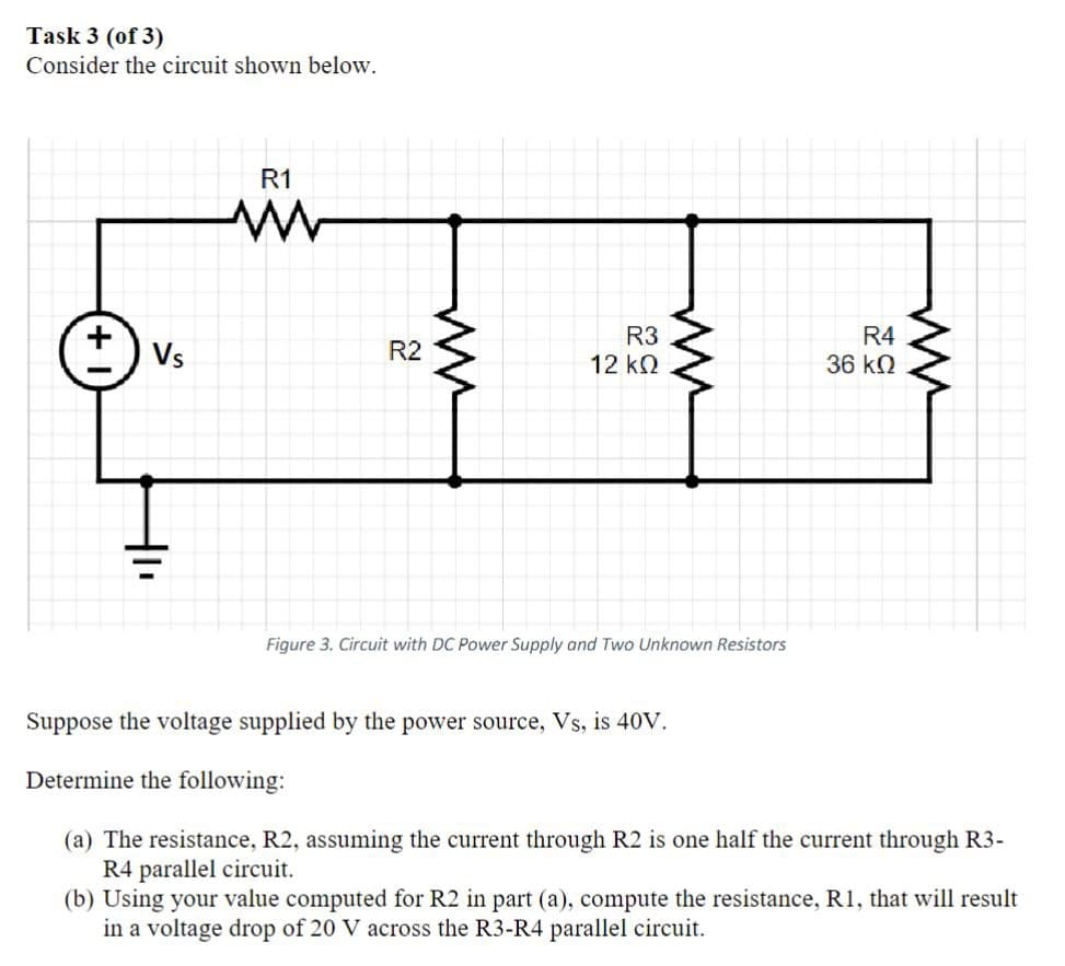 Task 3 (of 3)
Consider the circuit shown below.
R1
w
Vs
R2
ли
R3
12 ΚΩ
5 20
ww
R4
36 ΚΩ
Figure 3. Circuit with DC Power Supply and Two Unknown Resistors
ли
Suppose the voltage supplied by the power source, Vs, is 40V.
Determine the following:
(a) The resistance, R2, assuming the current through R2 is one half the current through R3-
R4 parallel circuit.
(b) Using your value computed for R2 in part (a), compute the resistance, R1, that will result
in a voltage drop of 20 V across the R3-R4 parallel circuit.