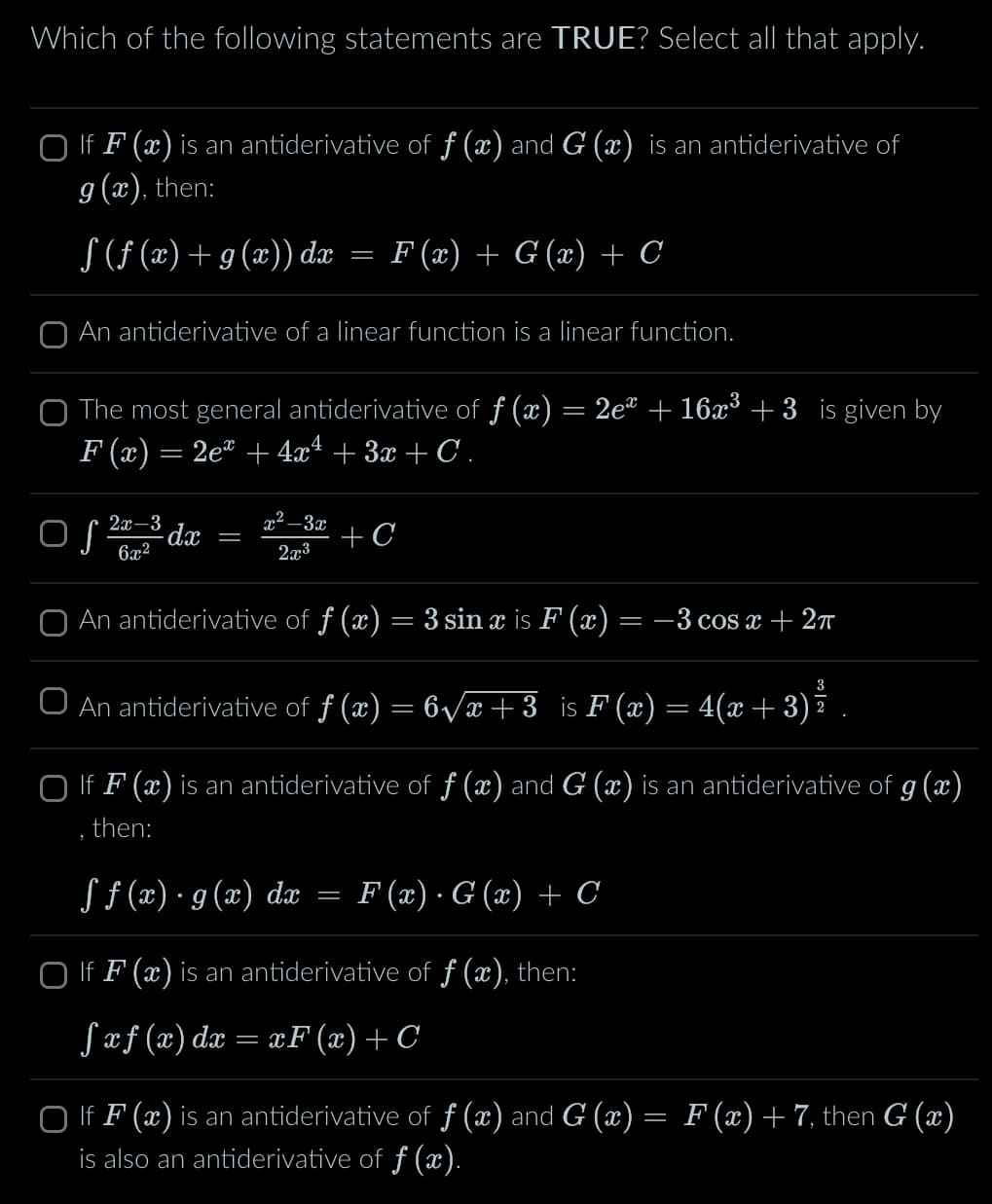 Which of the following statements are TRUE? Select all that apply.
If F(x) is an antiderivative of f (x) and G (x) is an antiderivative of
g(x), then:
§ (ƒ (x) + g(x)) dx
=
F(x) + G(x) + C
An antiderivative of a linear function is a linear function.
The most general antiderivative of ƒ (x) = 2e² + 16x³ +3 is given by
F(x) = 2ex +4x² +3x+C .
○ √ 22-3³ dx = x²-3 +C
Of 6x2
2x3
An antiderivative of ƒ (x) = 3 sin x is F (x) = −3 cos x + 2π
3
An antiderivative of ƒ (x) = 6√√x+3 is F(x) = 4(x+3)ź
☐ If F(x) is an antiderivative of ƒ (x) and G (x) is an antiderivative of g(x)
then:
ƒ ƒ (x) · g(x) dx
=
F(x) · G (x) + C
☐ If F(x) is an antiderivative of f (x), then:
fxf(x) dx = xF(x) +C
If F(x) is an antiderivative of f (x) and G (x) = F(x) + 7, then G (x)
is also an antiderivative of ƒ (x).