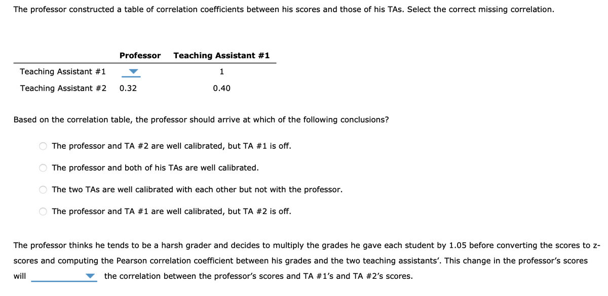 The professor constructed a table of correlation coefficients between his scores and those of his TAS. Select the correct missing correlation.
Teaching Assistant #1
Teaching Assistant #2
Professor Teaching Assistant #1
0.32
1
0.40
Based on the correlation table, the professor should arrive at which of the following conclusions?
The professor and TA #2 are well calibrated, but TA #1 is off.
The professor and both of his TAs are well calibrated.
The two TAs are well calibrated with each other but not with the professor.
The professor and TA #1 are well calibrated, but TA #2 is off.
The professor thinks he tends to be a harsh grader and decides to multiply the grades he gave each student by 1.05 before converting the scores to z-
scores and computing the Pearson correlation coefficient between his grades and the two teaching assistants'. This change in the professor's scores
will
the correlation between the professor's scores and TA #1's and TA #2's scores.