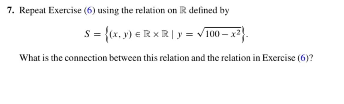 7. Repeat Exercise (6) using the relation on R defined by
S = {(x, y) ERR | y= √√/100 − x
What is the connection between this relation and the relation in Exercise (6)?