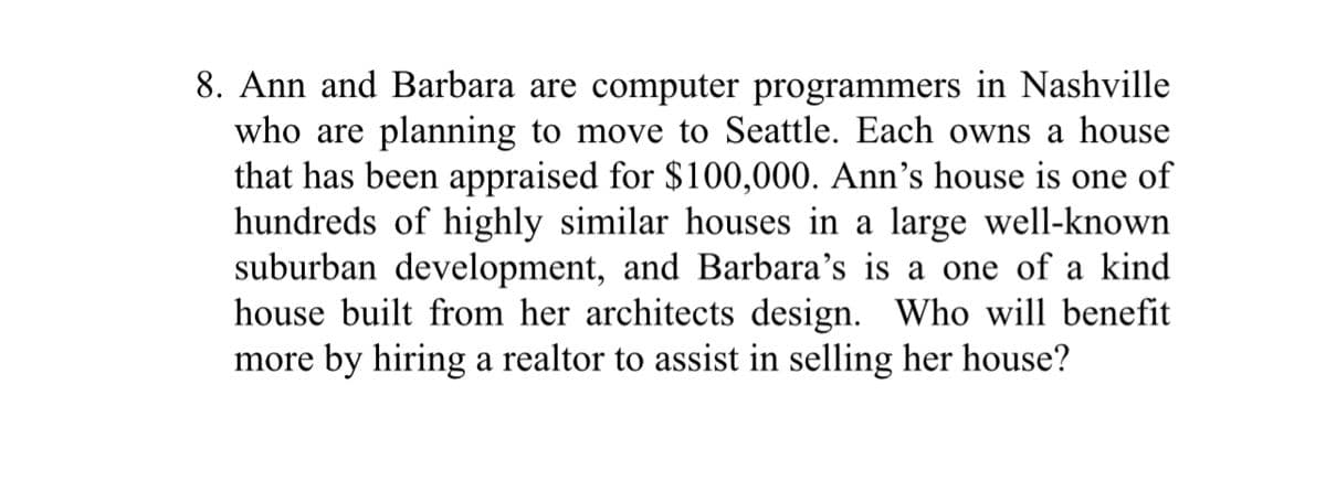 8. Ann and Barbara are computer programmers in Nashville
who are planning to move to Seattle. Each owns a house
that has been appraised for $100,000. Ann's house is one of
hundreds of highly similar houses in large well-known
suburban development, and Barbara's is a one of a kind
house built from her architects design. Who will benefit
more by hiring a realtor to assist in selling her house?