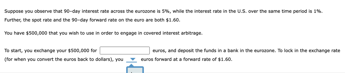Suppose you observe that 90-day interest rate across the eurozone is 5%, while the interest rate in the U.S. over the same time period is 1%.
Further, the spot rate and the 90-day forward rate on the euro are both $1.60.
You have $500,000 that you wish to use in order to engage in covered interest arbitrage.
To start, you exchange your $500,000 for
(for when you convert the euros back to dollars), you
euros, and deposit the funds in a bank in the eurozone. To lock in the exchange rate
euros forward at a forward rate of $1.60.