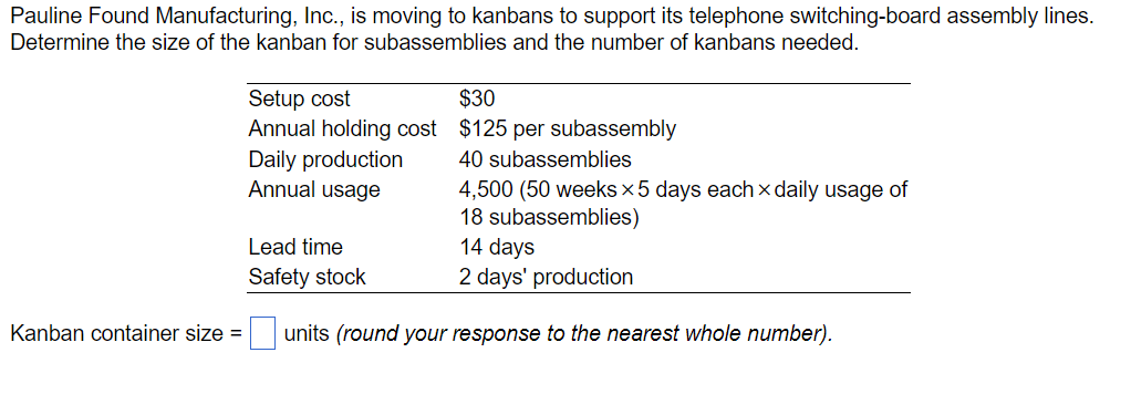 Pauline Found Manufacturing, Inc., is moving to kanbans to support its telephone switching-board assembly lines.
Determine the size of the kanban for subassemblies and the number of kanbans needed.
Setup cost
Annual holding cost
Daily production
Annual usage
Lead time
Safety stock
Kanban container size =
$30
$125 per subassembly
40 subassemblies
4,500 (50 weeks × 5 days each × daily usage of
18 subassemblies)
14 days
2 days' production
units (round your response to the nearest whole number).
