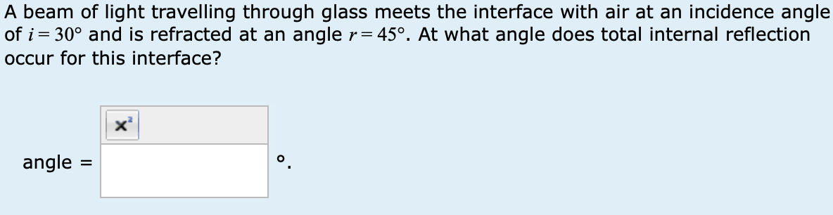 A beam of light travelling through glass meets the interface with air at an incidence angle
of i = 30° and is refracted at an angle r = 45°. At what angle does total internal reflection
occur for this interface?
angle =