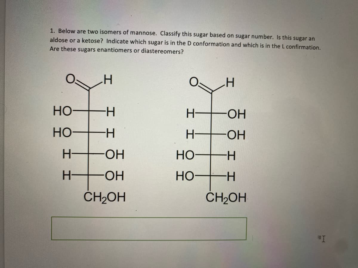 1. Below are two isomers of mannose. Classify this sugar based on sugar number. Is this sugar an
aldose or a ketose? Indicate which sugar is in the D conformation and which is in the L confirmation.
Are these sugars enantiomers or diastereomers?
H
но-н
НО-
-Н
Н-
-ОН
Н
-ОН
CH2OH
Н-
ІІ
НО
НО
I
OH
-ОН
Н–
-Н
CH₂OH
=1