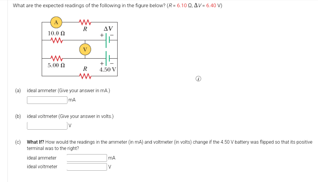 What are the expected readings of the following in the figure below? (R = 6.10 Q2, AV = 6.40 V)
A
www
R
AV
10.00
+
www
V
w
5.00 Ω
+
R
4.50 V
ww
(a) ideal ammeter (Give your answer in mA.)
mA
(b) ideal voltmeter (Give your answer in volts.)
(c) What If? How would the readings in the ammeter (in mA) and voltmeter (in volts) change if the 4.50 V battery was flipped so that its positive
terminal was to the right?
ideal ammeter
ideal voltmeter
mA
V