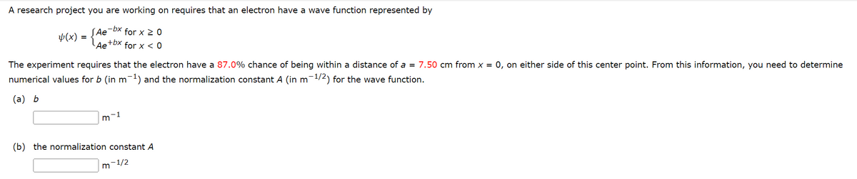 A research project you are working on requires that an electron have a wave function represented by
4(x)
√ Ae-bx for x ≥ 0
Ae+bx
for x < 0
=
The experiment requires that the electron have a 87.0% chance of being within a distance of a 7.50 cm from x = 0, on either side of this center point. From this information, you need to determine
numerical values for b (in m-1) and the normalization constant A (in m-1/2) for the wave function.
(a) b
m-1
(b) the normalization constant A
m-1/2