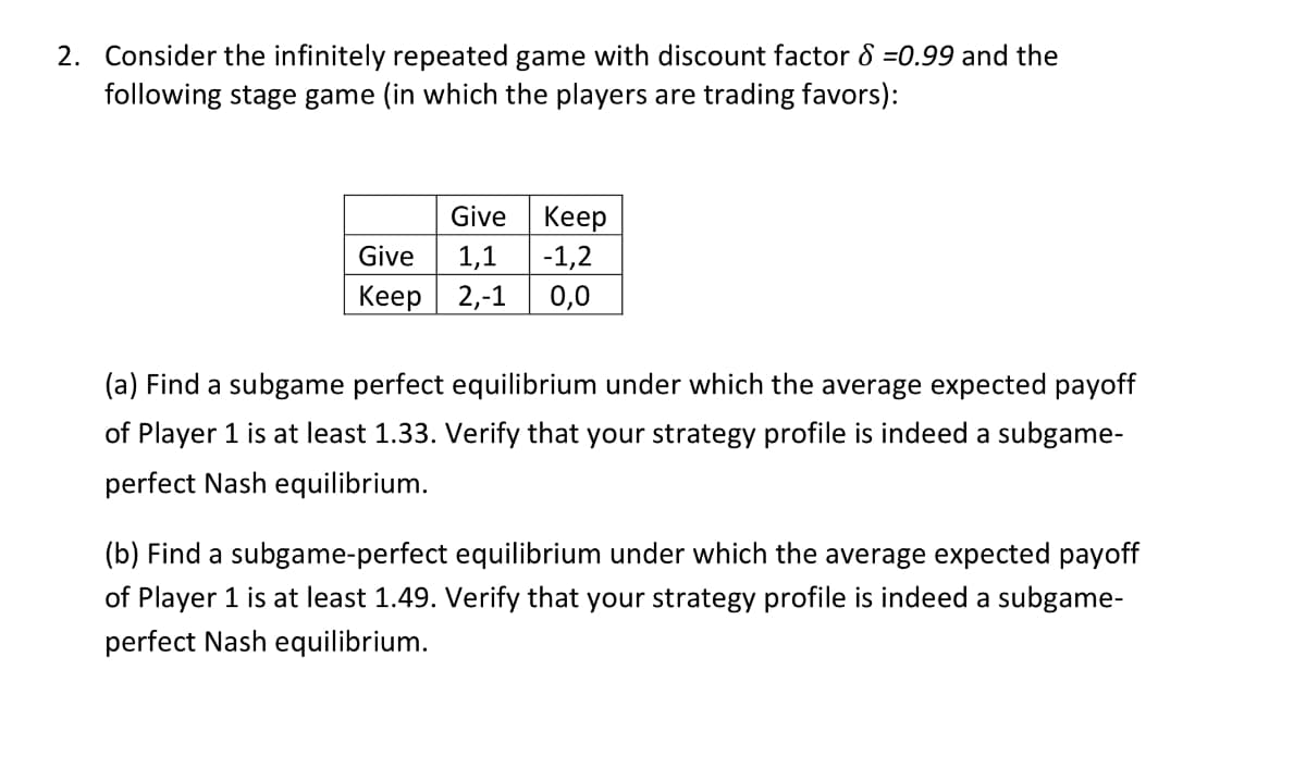 2. Consider the infinitely repeated game with discount factor 8 =0.99 and the
following stage game (in which the players are trading favors):
Give
Keep
Give
1,1
-1,2
Keep
2,-1
0,0
(a) Find a subgame perfect equilibrium under which the average expected payoff
of Player 1 is at least 1.33. Verify that your strategy profile is indeed a subgame-
perfect Nash equilibrium.
(b) Find a subgame-perfect equilibrium under which the average expected payoff
of Player 1 is at least 1.49. Verify that your strategy profile is indeed a subgame-
perfect Nash equilibrium.