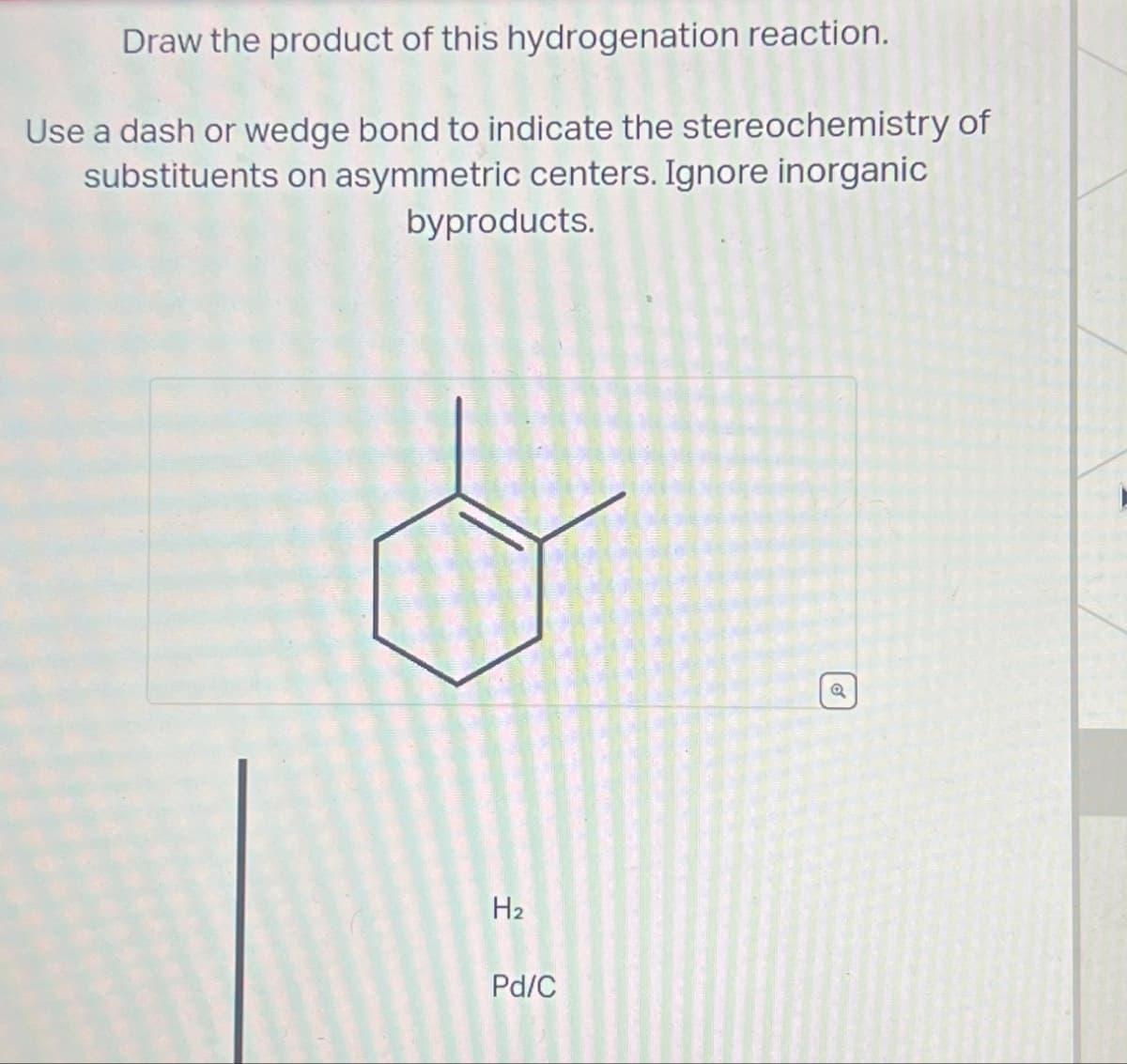 Draw the product of this hydrogenation reaction.
Use a dash or wedge bond to indicate the stereochemistry of
substituents on asymmetric centers. Ignore inorganic
byproducts.
H2
Pd/C