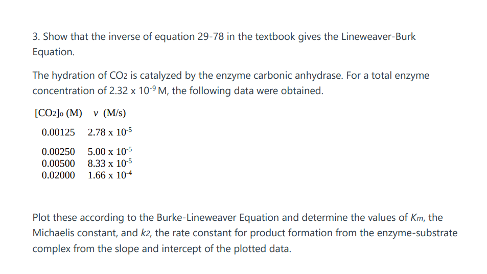 3. Show that the inverse of equation 29-78 in the textbook gives the Lineweaver-Burk
Equation.
The hydration of CO2 is catalyzed by the enzyme carbonic anhydrase. For a total enzyme
concentration of 2.32 x 10-⁹M, the following data were obtained.
[CO2]o (M) v (M/s)
0.00125
2.78 x 10-5
0.00250
5.00 x 10-5
0.00500
8.33 x 10-5
0.02000 1.66 x 10-4
Plot these according to the Burke-Lineweaver Equation and determine the values of Km, the
Michaelis constant, and k2, the rate constant for product formation from the enzyme-substrate
complex from the slope and intercept of the plotted data.