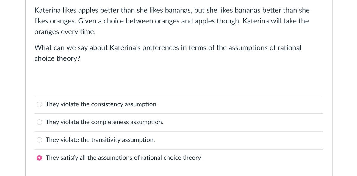 Katerina likes apples better than she likes bananas, but she likes bananas better than she
likes oranges. Given a choice between oranges and apples though, Katerina will take the
oranges every time.
What can we say about Katerina's preferences in terms of the assumptions of rational
choice theory?
They violate the consistency assumption.
They violate the completeness assumption.
They violate the transitivity assumption.
They satisfy all the assumptions of rational choice theory