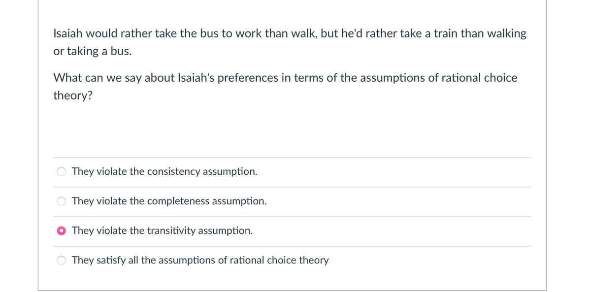 Isaiah would rather take the bus to work than walk, but he'd rather take a train than walking
or taking a bus.
What can we say about Isaiah's preferences in terms of the assumptions of rational choice
theory?
They violate the consistency assumption.
They violate the completeness assumption.
They violate the transitivity assumption.
They satisfy all the assumptions of rational choice theory