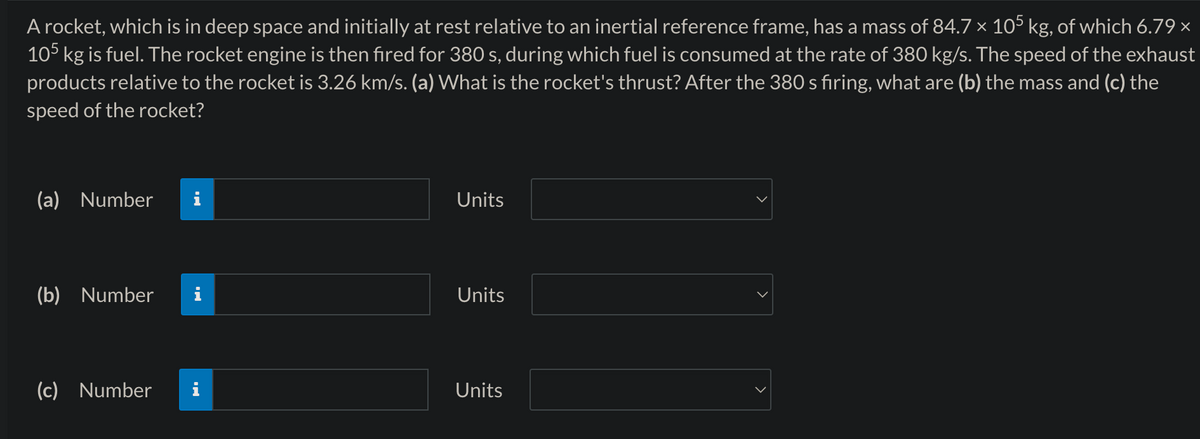 A rocket, which is in deep space and initially at rest relative to an inertial reference frame, has a mass of 84.7 × 105 kg, of which 6.79 ×
105 kg is fuel. The rocket engine is then fired for 380 s, during which fuel is consumed at the rate of 380 kg/s. The speed of the exhaust
products relative to the rocket is 3.26 km/s. (a) What is the rocket's thrust? After the 380 s firing, what are (b) the mass and (c) the
speed of the rocket?
(a) Number
(b) Number
(c) Number
H.
Units
Units
Units