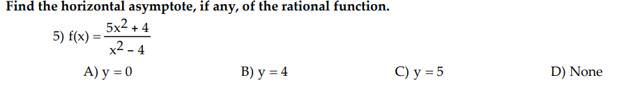 Find the horizontal asymptote, if any, of the rational function.
5) f(x) =
5x2 +4
x²-4
A) y = 0
B) y = 4
C) y = 5
D) None