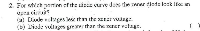 2. For which portion of the diode curve does the zener diode look like an
open circuit?
(a) Diode voltages less than the zener voltage.
(b) Diode voltages greater than the zener voltage.
